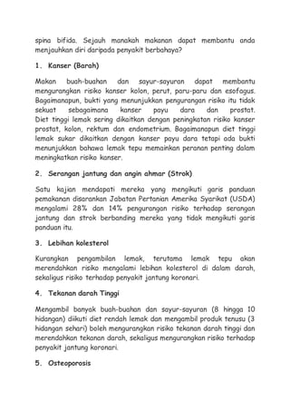 spina bifida. Sejauh manakah makanan dapat membantu anda
menjauhkan diri daripada penyakit berbahaya?
1. Kanser (Barah)
Makan buah-buahan dan sayur-sayuran dapat membantu
mengurangkan risiko kanser kolon, perut, paru-paru dan esofagus.
Bagaimanapun, bukti yang menunjukkan pengurangan risiko itu tidak
sekuat sebagaimana kanser payu dara dan prostat.
Diet tinggi lemak sering dikaitkan dengan peningkatan risiko kanser
prostat, kolon, rektum dan endometrium. Bagaimanapun diet tinggi
lemak sukar dikaitkan dengan kanser payu dara tetapi ada bukti
menunjukkan bahawa lemak tepu memainkan peranan penting dalam
meningkatkan risiko kanser.
2. Serangan jantung dan angin ahmar (Strok)
Satu kajian mendapati mereka yang mengikuti garis panduan
pemakanan disarankan Jabatan Pertanian Amerika Syarikat (USDA)
mengalami 28% dan 14% pengurangan risiko terhadap serangan
jantung dan strok berbanding mereka yang tidak mengikuti garis
panduan itu.
3. Lebihan kolesterol
Kurangkan pengambilan lemak, terutama lemak tepu akan
merendahkan risiko mengalami lebihan kolesterol di dalam darah,
sekaligus risiko terhadap penyakit jantung koronari.
4. Tekanan darah Tinggi
Mengambil banyak buah-buahan dan sayur-sayuran (8 hingga 10
hidangan) diikuti diet rendah lemak dan mengambil produk tenusu (3
hidangan sehari) boleh mengurangkan risiko tekanan darah tinggi dan
merendahkan tekanan darah, sekaligus mengurangkan risiko terhadap
penyakit jantung koronari.
5. Osteoporosis
 