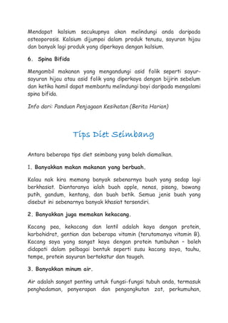 Mendapat kalsium secukupnya akan melindungi anda daripada
osteoporosis. Kalsium dijumpai dalam produk tenusu, sayuran hijau
dan banyak lagi produk yang diperkaya dengan kalsium.
6. Spina Bifida
Mengambil makanan yang mengandungi asid folik seperti sayur-
sayuran hijau atau asid folik yang diperkaya dengan bijirin sebelum
dan ketika hamil dapat membantu melindungi bayi daripada mengalami
spina bifida.
Info dari: Panduan Penjagaan Kesihatan (Berita Harian)
Tips Diet Seimbang
Antara beberapa tips diet seimbang yang boleh diamalkan.
1. Banyakkan makan makanan yang berbuah.
Kalau nak kira memang banyak sebenarnya buah yang sedap lagi
berkhasiat. Diantaranya ialah buah apple, nenas, pisang, bawang
putih, gandum, kentang, dan buah betik. Semua jenis buah yang
disebut ini sebenarnya banyak khasiat tersendiri.
2. Banyakkan juga memakan kekacang.
Kacang pea, kekacang dan lentil adalah kaya dengan protein,
karbohidrat, gentian dan beberapa vitamin (terutamanya vitamin B).
Kacang soya yang sangat kaya dengan protein tumbuhan – boleh
didapati dalam pelbagai bentuk seperti susu kacang soya, tauhu,
tempe, protein sayuran bertekstur dan taugeh.
3. Banyakkan minum air.
Air adalah sangat penting untuk fungsi-fungsi tubuh anda, termasuk
penghadaman, penyerapan dan pengangkutan zat, perkumuhan,
 