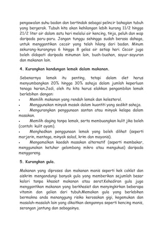 pengawalan suhu badan dan bertindak sebagai pelincir bahagian tubuh
yang bergerak. Tubuh kita akan kehilangan lebih kurang 11/2 hingga
21/2 liter air dalam satu hari melalui air kencing, tinja, peluh dan wap
daripada paru-paru. Jangan tunggu sehingga sudah berasa dahaga,
untuk menggantikan cecair yang telah hilang dari badan. Minum
sekurang-kurangnya 6 hingga 8 gelas air setiap hari. Cecair juga
boleh didapati daripada minuman lain, buah-buahan, sayur-sayuran
dan makanan lain.
4. Kurangkan kandungan lemak dalam makanan.
Sebenarnya lemak itu penting, tetapi dalam diet harus
menyumbangkan 20% hingga 30% sahaja dalam jumlah keperluan
tenaga harian.Jadi, oleh itu kita harus elakkan pengambilan lemak
berlebihan dengan:
 Memilih makanan yang rendah lemak dan kolesterol.
 Menggunakan minyak masak dalam kuantiti yang sedikit sahaja.
 Mengurangkan penggunaan santan atau minyak kelapa dalam
masakan.
 Memilih daging tanpa lemak, serta membuangkan kulit jika boleh
(contoh: kulit ayam).
 Menghadkan penggunaan lemak yang boleh dilihat (seperti
marjerin, mentega, minyak salad, krim dan mayonis).
 Mengamalkan kaedah masakan alternatif (seperti membakar,
menggunakan ketuhar gelombang mikro atau mengukus) daripada
menggoreng.
5. Kurangkan gula.
Makanan yang diproses dan makanan manis seperti kek coklat dan
aiskrim mengandungi banyak gula yang memberikan sejumlah besar
kalori tanpa khasiat makanan atau serat.Kehadiran gula juga
menggantikan makanan yang berkhasiat dan menyingkirkan beberapa
vitamin dan galian dari tubuh.Memakan gula yang berlebihan
bermakna anda menanggung risiko kerosakan gigi, kegemukan dan
masalah-masalah lain yang dikaitkan dengannya seperti kencing manis,
serangan jantung dan sebagainya.
 