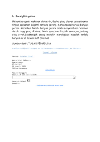 6. Kurangkan garam
Makanan segera, makanan dalam tin, daging yang diawet dan makanan
ringan bergaram seperti kentang goreng, mengandungi terlalu banyak
garam. Memakan terlalu banyak garam boleh menyebabkan tekanan
darah tinggi yang akhirnya boleh membawa kepada serangan jantung
atau strok.Sesetengah orang mungkin menghadapi masalah terlalu
banyak air di bawah kulit (edema).
Sumber dari UTUSAN PENGGUNA
E-melkan IniBlogThis!Kongsi ke TwitterKongsi ke FacebookKongsi ke Pinterest
Laman utama
Langgan: Catatan (Atom)
Waktu Solat Malaysia
Kuala Lumpur
27-Jul-2015
10 Syawal, 1436
Pilihan Pengguna
waktusolat.net
Pilihan Pengguna
Sila pilih zon waktu solat:
Paparkan Iklan?
Kemaskini
Dapatkan skrip ini untuk laman anda
 