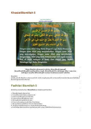 KhasiatBismillah 5




                                                                                              .
                 “Bismillaahirrohmaanirrohiim, Bismillaahisysyafi,
    bismillaahilkaafibismillaahilmu’aafi, Bismillaahil la-dzilaaya-dhur-ruma’as-
            mihisyai-un filardhiwalaafis-samaa’iwahuwassamii’ulaliim
                                                                                              .
Bismillah                                                                                    5
adalah pendindingdan ayatpenyembuh (syifa) segalapenyakit sertaamatbermanfaatdanamatbaikdijad
ikansebagaiamalanseharian.
                                                                                              .
                                                                                              .
Fadhilat Bismillah 5
                                                                                              .
Kelebihan dankebaikan ‘Bismillah 5’ adalahsepertiberikut:
                                                                                              .
1. Menghalangjindansyaitan
2. Terpeliharadaribahayadanmusuh
3. Penawarpelbagairacundanbisa.
4. Penawarpenyakitgilameroyan.
5. Melegakanbengkakdanbenjol.
6. Penawarkepadapenyakitbisa-bisatulang
7. Mengubatipenyakitbisa-bisa di dalambadan.
8. Penawarsegalajenisracun, santaudanbisabinatang
9. Bolehdigunakanuntukmengubatipenyakit yang tidakdiketahuipuncanya.
                                                                                              .
                                                                                              .
 