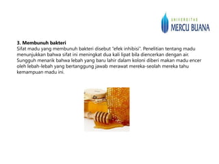3. Membunuh bakteri
Sifat madu yang membunuh bakteri disebut “efek inhibisi”. Penelitian tentang madu
menunjukkan bahwa sifat ini meningkat dua kali lipat bila diencerkan dengan air.
Sungguh menarik bahwa lebah yang baru lahir dalam koloni diberi makan madu encer
oleh lebah-lebah yang bertanggung jawab merawat mereka-seolah mereka tahu
kemampuan madu ini.
 