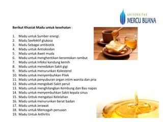 Berikut Khasiat Madu untuk kesehatan :

1.    Madu untuk Sumber energi.
2.    Madu Seefektif glukosa
3.    Madu Sebagai antibiotik
4.    Madu untuk Antioksidan
5.    Madu untuk Awet muda
6.    Madu untuk menghentikan kerontokan rambut
7.    Madu untuk Infeksi kandung kemih
8.    Madu untuk meredakan Sakit gigi
9.    Madu untuk menurunkan Kolesterol
10.   Madu untuk menyembuhkan Pilek
11.   Madu untuk penyuburan organ intim wanita dan pria
12.   Madu untuk mengobati Sakit perut
13.   Madu untuk menghilangkan Kembung dan Bau napas
14.   Madu untuk menyembuhkan Sakit kepala sinus
15.   Madu Untuk mengatasi Kelelahan
16.   Madu untuk menurunkan berat badan
17.   Madu untuk Jerawat
18.   Madu untuk Mencegah penuaan
19.   Madu Untuk Arthritis
 