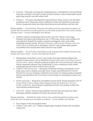 •   Selenium – Mencegah seseorang dari menghidap kanser, meningkatkan sistem pertahanan
       badan dan membantu mencegah serangan penyakit jantung. Ia juga mengurangkan gejala-
       gejala bagi penyakit asma dan radang sendi.
   •   Mengenes – Zat logam yang diperlukan bagi pembinaan tulang, hormon seks dan faktor
       pembekuan darah. Berperanan dalam metabolisme lemak dan karbohidrat, penyerapan
       kalsium, pengawalan kadar gula dalam darah dan proses pertumbuhan saraf dan otak.

Khasiat gandum : “Aisyah berkata,’Keluarga nabi tidak pernah kenyang dengan memakan roti
gandum dua hari berturut-turut dan (pada hari mereka tidak memperolehi roti) mereka terpaksa
memakan tamar.” (riwayat oleh Bukhari dan Muslim)

   •   Gandum sempurna mengandungi kadar protein, serat dan vitamin E yang tinggi.
       Mengikut satu kajian yang dilakukan ke atas 31 000 orang, mereka yang memakan roti
       yang diperbuat daripada biji gandum sempurna menanggung risiko yang rendah
       menghidap penyakit jantung. Michael H. Davidson, MD, presiden Chicago Center For
       Clinical Reserch berkata hal ini disebabkan vitamin E yang terdapat dalam gandum
       menyebabkan hati mengeluarkan kadar kolesterol yang rendah.

Khasiat tembikai : “Aisyah berkata,’Rasulullah pernah memakan buah tembikai bersama-sama
dengan buah tamar basah.” (riwayat Abu Daud dan Tirmizi)

   •   Mengandungi antioksidan lycopane yang mampu mencegah daripada pelbagai jenis
       penyakit terutama kanser. Hal ini dilaporkan di laman web Centers For Disease Control
       and prevention, Atlanta. Mengikut pengkaji-pengkaji dari Universiti Harvard, lelaki yang
       banyak mengambil makanan yang mengandungi lycopane mempunyai risiko rendah
       menghadapi penyakit kanser terutama kanser prostat.
   •   Vitamin C dan beta karotena – Merupakan antioksidan berfungsi memperbaiki sel-sel
       badan yang rosak di samping mencegah kanser. Kajian yang dilakukan di Universiti
       Harvard beta kerotena berfungsi membunuh sel-sel kanser di samping mampu mengubah
       protein yang diperlukan oleh sel-sel kanser ini dan dengan itu mencegahnya supaya terus
       tumbuh.
   •   Kalium (potasium) – Berperanan merendahkan tekanan darah. Pernah dinyatakan oleh Dr
       George Webb, Profesor Madya dalam bidang fisiologi dan biofizik dari Universiti
       College of Medicine. Juga berfungsi menghalang kolesterol keji daripada melekat dan
       menyempitkan pembuluh darah.
   •   Asid Folik – Sejenis vitamin B yang diperlukan oleh ibu bagi mencegah bayi dalam
       kandungan daripada mengalami kecacatan dan penyakit jantung.

Khasiat mentimun : “Abdullah bin Jaafar berkata,’Saya melihat Rasulullah memakan tamar
basah dan sayur daripada jenis mentimun (cucumber).” (riwayat Bukhari dan Muslim)

   •   Kaya dengan air dan menyejukkan badan
   •   Vitamin C dan caffeic acid - Mampu menghilangkan bengkak di badan dan meredakan
       radang kulit.
 