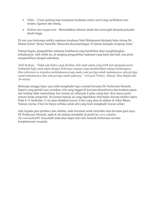 •   Silika – Unsur penting bagi menjamin kesihatan sistem saraf yang melibatkan otot,
       tendon, ligamen dan tulang.
   •   Kalium dan magnesuim - Merendahkan tekanan darah dan mencegah daripada penyakit
       darah tinggi.

Di sini saya berkongsi sedikit makanan kesukaan Nabi Muhammad daripada buku tulisan Dr
Danial Zainal ‘Quran Saintifik, Meneroka Kecemerlangan Al-Quran daripada teropong Sains’.

Namun begitu, pengambilan makanan berkhasiat yang berlebihan akan menghilangkan
kebaikannya. oleh sebab itu, di samping pengambilan makanan yang halal dan baik, kita perlu
mengambilnya dengan sederhana.

Nabi berkata, “Tidak ada bekas yang diisikan oleh anak adam yang lebih keji daripada perut.
Cukuplah bagi anak adam dengan beberapa suapan yang membetulkan tulang belakangnya.
Dan sekiranya ia terpaksa melakukannya juga maka satu pertiga untuk makanannya satu pertiga
untuk minumannya dan satu pertiga untuk nafasnya.” (riwayat Tirmizi, Ahmad, Ibnu Majah dan
An-nasai)

Beberapa minggu lepas saya telah menghadiri lagi ceramah bersama Dr Norhissam Mustafa.
Seperti yang pernah saya ceritakan, kita yang tinggal di kawasan khatulistiwa dan keadaan panas
dan lembap tidak memerlukan kita minum air sebanyak 8 gelas setiap hari. Kita hanya perlu
minum kerap setiap hari. Ini kerana banyak air yang diperlukan oleh badan diserap melalui udara.
Pada 8-11 haribulan 12 ini akan diadakan kursus 4 hari yang akan di adakan di Johor Bharu.
Namun, kursus 4 hari ini hanya terbuka untuk ahli yang telah menghadiri kursus sehari.

Jadi, kepada para pembaca dan sahabat, anda berminat untuk menimba ilmu bersama guru saya,
Dr Norhissam Mustafa, anda di alu-alukan mendaftar di portal ini www.sahabat-
rki.com/nadiah88. Insyaallah anda akan dapat info-info menarik berkenaan rawatan
komplimentari insaniah.
 