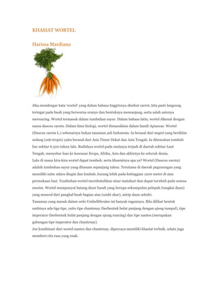 KHASIAT WORTEL

Harissa Mardiana




Jika mendengar kata ‘wortel’ yang dalam bahasa Inggrisnya disebut carrot, kita pasti langsung
teringat pada buah yang berwarna oranye dan bentuknya memanjang, serta salah satunya
meruncing. Wortel termasuk dalam tumbuhan sayur. Dalam bahasa latin, wortel dikenal dengan
nama daucus carota. Dalam ilmu biologi, wortel dimasukkan dalam famili Apiaceae. Wortel
(Daucus carota L.) sebenarnya bukan tanaman asli Indonesia. Ia berasal dari negeri yang beriklim
sedang (sub-tropis) yaitu berasal dari Asia Timur Dekat dan Asia Tengah. Ia ditemukan tumbuh
liar sekitar 6.500 tahun lalu. Budidaya wortel pada mulanya terjadi di daerah sekitar Laut
Tengah, menyebar luas ke kawasan Eropa, Afrika, Asia dan akhirnya ke seluruh dunia.
Lalu di mana kira-kira wortel dapat tumbuh, serta khasiatnya apa ya? Wortel (Daucus carota)
adalah tumbuhan sayur yang ditanam sepanjang tahun. Terutama di daerah pegunungan yang
memiliki suhu udara dingin dan lembab, kurang lebih pada ketinggian 1200 meter di atas
permukaan laut. Tumbuhan wortel mernbutuhkan sinar matahari dan dapat turnbuh pada semua
musim. Wortel mempunyai batang daun basah yang berupa sekumpulan pelepah (tangkai daun)
yang muncul dari pangkal buah bagian atas (umbi akar), mirip daun seledri.
Tanaman yang masuk dalam ordo Umbelliferales ini banyak ragamnya. Bila dilihat bentuk
umbinya ada tiga tipe, yaitu tipe chantenay (berbentuk bulat panjang dengan ujung tumpul), tipe
imperator (berbentuk bulat panjang dengan ujung runcing) dan tipe nantes (merupakan
gabungan tipe imperator dan chantenay).
Jus kombinasi dari wortel nantes dan chantenay, dipercaya memiliki khasiat terbaik, selain juga
memberi cita rasa yang enak.
 