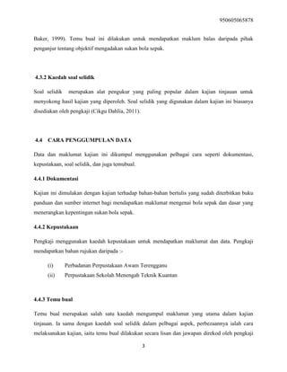 950605065878
3
Baker, 1999). Temu bual ini dilakukan untuk mendapatkan maklum balas daripada pihak
penganjur tentang objektif mengadakan sukan bola sepak.
4.3.2 Kaedah soal selidik
Soal selidik merupakan alat pengukur yang paling popular dalam kajian tinjauan untuk
menyokong hasil kajian yang diperoleh. Soal selidik yang digunakan dalam kajian ini biasanya
disediakan oleh pengkaji (Cikgu Dahlia, 2011).
4.4 CARA PENGGUMPULAN DATA
Data dan maklumat kajian ini dikumpul menggunakan pelbagai cara seperti dokumentasi,
kepustakaan, soal selidik, dan juga temubual.
4.4.1 Dokumentasi
Kajian ini dimulakan dengan kajian terhadap bahan-bahan bertulis yang sudah diterbitkan buku
panduan dan sumber internet bagi mendapatkan maklumat mengenai bola sepak dan dasar yang
menerangkan kepentingan sukan bola sepak.
4.4.2 Kepustakaan
Pengkaji menggunakan kaedah kepustakaan untuk mendapatkan maklumat dan data. Pengkaji
mendapatkan bahan rujukan daripada :-
(i) Perbadanan Perpustakaan Awam Terengganu
(ii) Perpustakaan Sekolah Menengah Teknik Kuantan
4.4.3 Temu bual
Temu bual merupakan salah satu kaedah mengumpul maklumat yang utama dalam kajian
tinjauan. Ia sama dengan kaedah soal selidik dalam pelbagai aspek, perbezaannya ialah cara
melaksanakan kajian, iaitu temu bual dilakukan secara lisan dan jawapan direkod oleh pengkaji
 