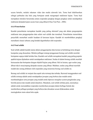 950605065878
4
secara bertulis, melalui rakaman video dan media eletronik lain. Temu bual didefinasikan
sebagai perbualan dua hala yang bertujuan untuk mengumpul maklumat kajian. Temu bual
merupakan interaksi bersemuka antara responden pengkaji dengan pengkaji untuk mendapatkan
maklumat daripada kajian secara lisan yang dibuat (Chua Yan Piaw , 2006)
4.4.4 Pemerhatian
Kaedah pemerhatian merupakan kaedah yang paling alternatif yang ada dalam pengumpulan
maklumat atau penggumpulan data selain soal selidik dan temubual. Pemerhatian memerlukan
penyelidik memerhati sendiri keadaan di kawasan kajian. Kaedah ini membolehkan pengkaji
memahami situasi sebenar yang hendak digambarkan oleh responden.
4.4.5 Soal selidik
Soal selidik adalah kaedah utama dalam penggumpulan data kerana ia berhubung terus dengan
kumpulan yang disasarkan. Melalui pelbagai strategi penggunaan borang soal selidik mestilah
bertepatan supaya tidak berlaku bias. Kaedah soal selidik merupakan kaedah yang paling popular
apabila kajian dijalankan untuk mendapatkan maklumat. Soalan di dalam borang selidik mestilah
bersesuaian dan bertepatan dengan objektif kajian yang dibuat. Hal ini kerana, agar soalan yang
dibuat tida k menyimpang daripada sasaran yang dibuat. Malahan, soalan yang dibuat mestilah
mudah dan senang difahami oleh responden yang menerima borang soal selidik ini.
Borang soal selidik ini meiputi dua aspek iaitu tertutup dan terbuka. Rasional menggunakan soal
selidik tertutup adalah untuk mendapatkan jawapan yang berbeza dan mudah untuk
membandingkan serta jawapan yang mudah untuk diproses mengikut system pengekodan yang
bersifat piawai dan mudah untuk dianalisis. Manakala, soal selidik terbuka pula, rasionalnya
adalah untuk memudahkan responden memberikan jawapan dalam berbaga bentuk dan
memberikan pelbagai pendapat yang berbeza dan dirasakan sesuai dilaksanakan untuk
meningkatkan mutu sukan bola sepak.
 