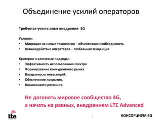 Объединение усилий операторов
Требуется учесть опыт внедрения 3G

Условия:
• Миграция на новые технологии – объективная необходимость
• Взаимодействие операторов – глобальная тенденция

Критерии и ключевые подходы:
• Эффективность использования спектра
• Формирование конкурентного рынка
• Возвратность инвестиций. 
• Обеспечение покрытия. 
• Возможности роуминга. 


   Не догонять мировое сообщество 4G, 
   а начать на равных, внедрением LTE Advanced
                                        7               КОНСОРЦИУМ 4G
 