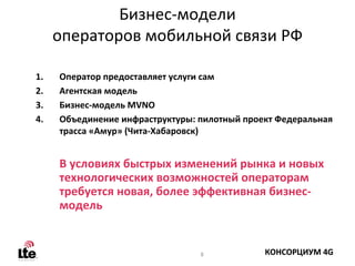 Бизнес‐модели
     операторов мобильной связи РФ

1.   Оператор предоставляет услуги сам
2.   Агентская модель
3.   Бизнес‐модель MVNO
4.   Объединение инфраструктуры: пилотный проект Федеральная
     трасса «Амур» (Чита‐Хабаровск)


     В условиях быстрых изменений рынка и новых
     технологических возможностей операторам
     требуется новая, более эффективная бизнес‐
     модель


                                 8            КОНСОРЦИУМ 4G
 