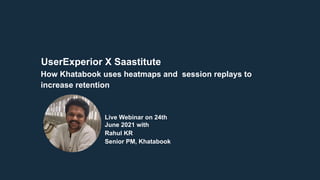 UserExperior X Saastitute
Live Webinar on 24th
June 2021 with
Rahul KR
Senior PM, Khatabook
How Khatabook uses heatmaps and session replays to
increase retention
 
