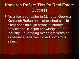 Khatereh Rafiee: Tips for Real EstateKhatereh Rafiee: Tips for Real Estate
SuccessSuccess
As a licensed realtor in Marietta, Georgia,As a licensed realtor in Marietta, Georgia,
Kahtereh Rafiee has established a solidKahtereh Rafiee has established a solid
client base through strong customerclient base through strong customer
service and in-depth knowledge of theservice and in-depth knowledge of the
industry. Leveraging over eight years ofindustry. Leveraging over eight years of
experience, she has closed numerousexperience, she has closed numerous
sales.sales.
 