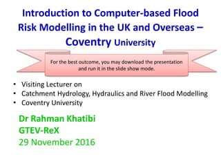 Introduction to Computer-based Flood
Risk Modelling in the UK and Overseas –
Coventry University
• Visiting Lecturer on
• Catchment Hydrology, Hydraulics and River Flood Modelling
• Coventry University
Dr Rahman Khatibi
GTEV-ReX
29 November 2016
For the best outcome, you may download the presentation
and run it in the slide show mode.
 