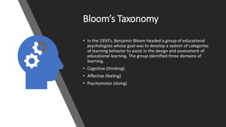 Bloom’s Taxonomy
• In the 1950’s, Benjamin Bloom headed a group of educational
psychologists whose goal was to develop a system of categories
of learning behavior to assist in the design and assessment of
educational learning. The group identified three domains of
learning.
• Cognitive (thinking)
• Affective (feeling)
• Psychomotor (doing)
 