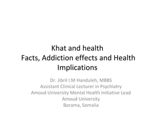 Khat and health
Facts, Addiction effects and Health
Implications
Dr. Jibril I.M Handuleh, MBBS
Assistant Clinical Lecturer in Psychiatry
Amoud University Mental Health Initiative Lead
Amoud University
Borama, Somalia
 