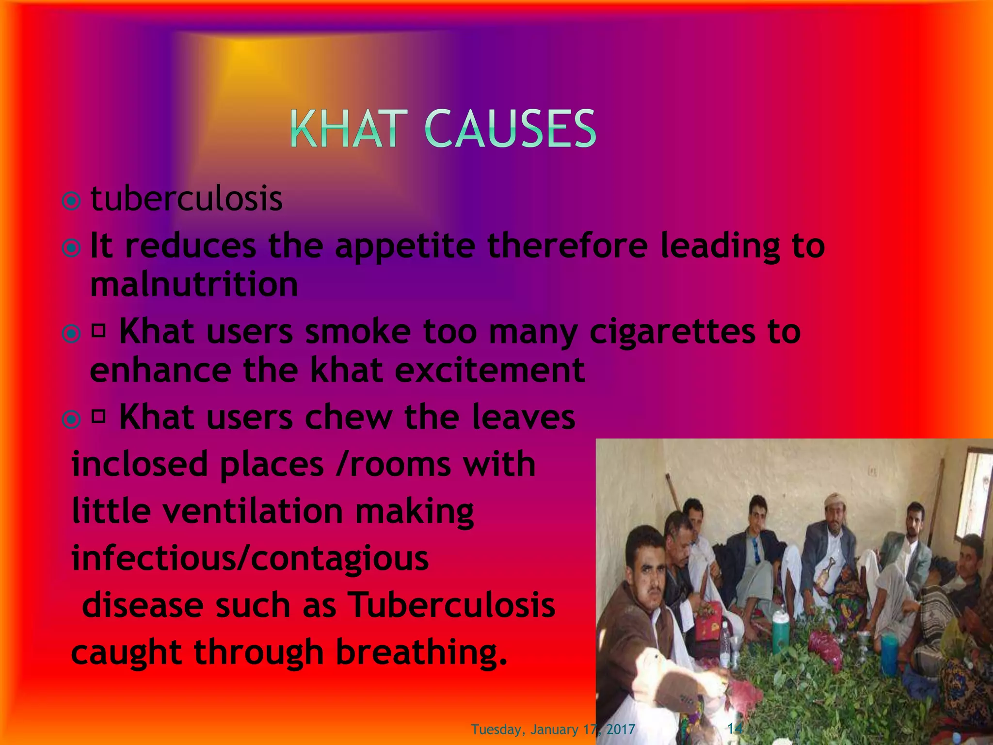  tuberculosis
 It reduces the appetite therefore leading to
malnutrition
 Khat users smoke too many cigarettes to
enhance the khat excitement
 Khat users chew the leaves
inclosed places /rooms with
little ventilation making
infectious/contagious
disease such as Tuberculosis
caught through breathing.
Tuesday, January 17, 2017 14
 