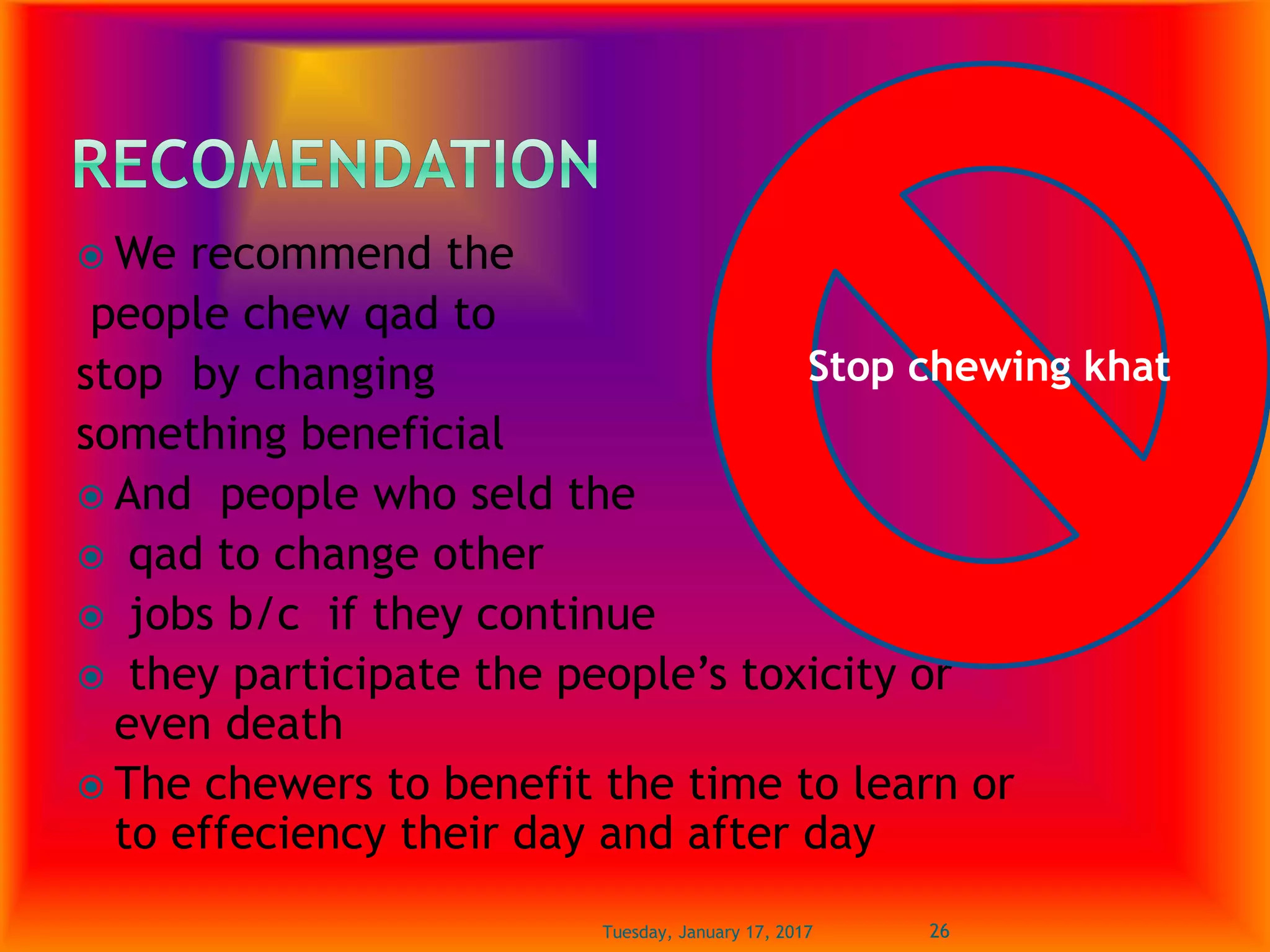  We recommend the
people chew qad to
stop by changing
something beneficial
 And people who seld the
 qad to change other
 jobs b/c if they continue
 they participate the people’s toxicity or
even death
 The chewers to benefit the time to learn or
to effeciency their day and after day
Tuesday, January 17, 2017 26
Stop chewing khat
 