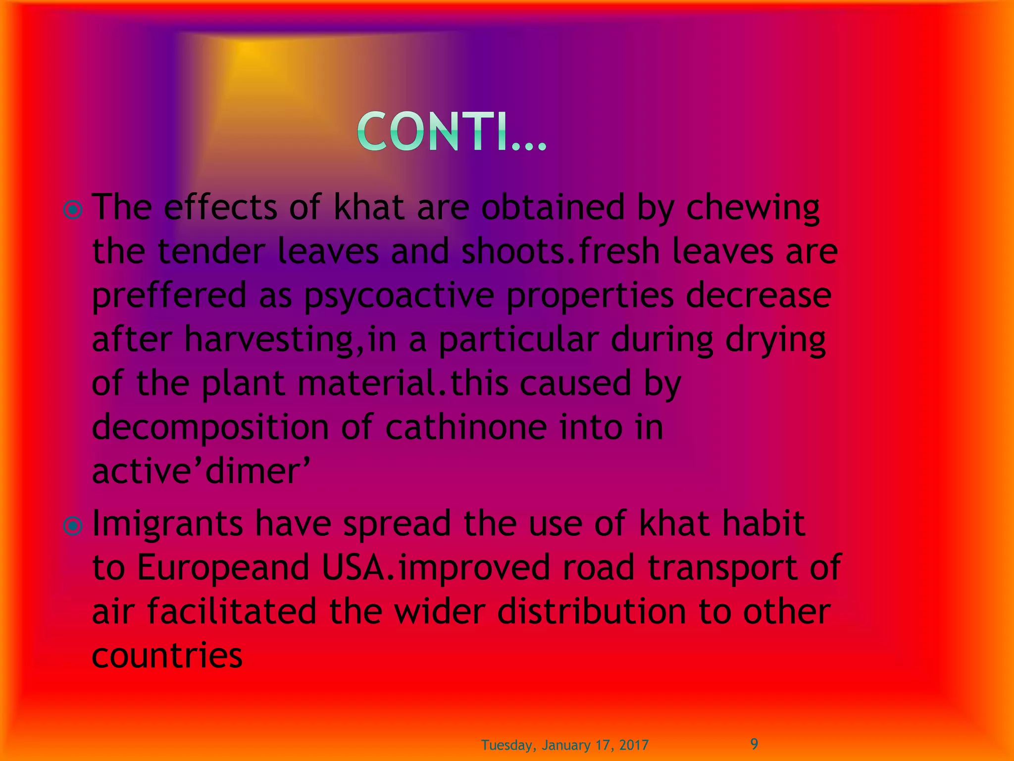  The effects of khat are obtained by chewing
the tender leaves and shoots.fresh leaves are
preffered as psycoactive properties decrease
after harvesting,in a particular during drying
of the plant material.this caused by
decomposition of cathinone into in
active’dimer’
 Imigrants have spread the use of khat habit
to Europeand USA.improved road transport of
air facilitated the wider distribution to other
countries
Tuesday, January 17, 2017 9
 