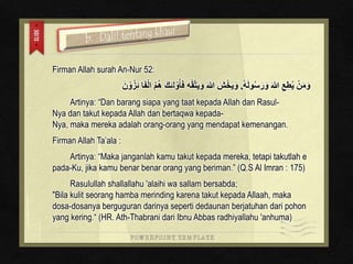 Firman Allah surah An-Nur 52: 
وَمَنْ يُطِعِ اللهَ وَرَسُولَه , وَيَخْشَ اللهَ وَيَتَّقْهِ فَأوُْلئِكَ هُمُ الْفَا ئِزُوْنَ 
Artinya: “Dan barang siapa yang taat kepada Allah dan Rasul- 
Nya dan takut kepada Allah dan bertaqwa kepada- 
Nya, maka mereka adalah orang-orang yang mendapat kemenangan. 
Firman Allah Ta’ala : 
Artinya: “Maka janganlah kamu takut kepada mereka, tetapi takutlah e 
pada-Ku, jika kamu benar benar orang yang beriman.” (Q.S Al Imran : 175) 
Rasulullah shallallahu 'alaihi wa sallam bersabda; 
"Bila kulit seorang hamba merinding karena takut kepada Allaah, maka 
dosa-dosanya berguguran darinya seperti dedaunan berjatuhan dari pohon 
yang kering.“ (HR. Ath-Thabrani dari Ibnu Abbas radhiyallahu 'anhuma) 
 
