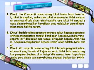 1. Khouf thabi’i seperti halnya orang takut hewan buas, takut ap 
i, takut tenggelam, maka rasa takut semacam ini tidak membu 
at orangnya dicela akan tetapi apabila rasa takut ini menjadi s 
ebab dia meninggalkan kewajiban atau melakukan yang dihara 
mkan maka hal itu haram. 
2. Khouf ibadah yaitu seseorang merasa takut kepada sesuatu s 
ehingga membuatnya tunduk beribadah kepadanya maka yang 
seperti ini tidak boleh ada kecuali ditujukan kepada Allah ta’a 
la. Adapun menujukannya kepada selain Allah adalah syirik akb 
ar. 
3. Khouf sirr seperti halnya orang takut kepada penghuni kubur 
atau wali yang berada di kejauhan serta tidak bisa mendatang 
kan pengaruh baginya akan tetapi dia merasa takut kepadanya 
maka para ulama pun menyebutnya sebagai bagian dari syirik 
 
