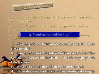a. Hati-hati dan menjaga setiap perbuatan 
dan ucapanya 
b. Ibadah tepat waktu, apabila waktu 
sholat tiba 
c. Tidak g. Membiasakan menunda-menunda prilaku khauf 
dalam membayar 
zakat 
a. Jika tergoda melakukan dosa, maka ingatlah akan 
siksaan Allah 
b. Jangan mengingat-ingat kebaikkan yang telah kita 
kerjakan, akan tetapi ingatlah dosa-dosa yang telah 
kita lakukan 
c. Waspada terhadap godaan-godaan maksiyat 
d. Berusaha agar ibadah kita terus meningkat dengan 
