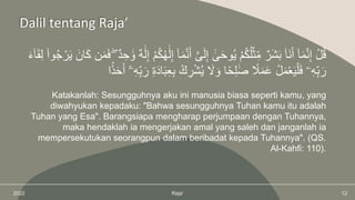 2022 Raja’ 12
Dalil tentang Raja’
َّ‫ى‬َ‫ل‬ِ‫إ‬ ٓ‫ى‬َ‫ح‬‫و‬ُ‫ي‬ ْ‫م‬ُ‫ك‬ُ‫ل‬ْ‫ث‬ِِّ‫م‬ ٌ‫َر‬‫ش‬َ‫ب‬ ۠‫َا‬‫ن‬َ‫أ‬ ٓ‫ا‬َ‫م‬َّ‫ن‬ِ‫إ‬ ْ‫ل‬ُ‫ق‬
َ‫ك‬ ‫ن‬َ‫م‬َ‫ف‬ ۖ ٌ‫د‬ ِ‫ح‬ َ‫و‬ ٌ‫ه‬َ‫ل‬ِ‫إ‬ ْ‫م‬ُ‫ك‬ُ‫ه‬َ‫ل‬ِ‫إ‬ ٓ‫ا‬َ‫م‬َّ‫ن‬َ‫أ‬
َ‫ء‬ٓ‫ا‬َ‫ق‬ِ‫ل‬ ۟‫وا‬ُ‫ج‬ ْ‫ر‬َ‫ي‬ َ‫ان‬
ِ‫ب‬ ْ‫ك‬ ِ
‫ر‬ْ‫ش‬ُ‫ي‬ َ
‫َل‬ َ‫و‬ ‫ا‬ً‫ح‬ِ‫ل‬َ‫ص‬ ً
‫ًل‬َ‫م‬َ‫ع‬ ْ‫ل‬َ‫م‬ْ‫ع‬َ‫ي‬ْ‫ل‬َ‫ف‬ ‫ۦ‬ِ‫ه‬ِِّ‫ب‬َ‫ر‬
‫ا‬ً‫د‬َ‫ح‬َ‫أ‬ ٓ‫ۦ‬ِ‫ه‬ِِّ‫ب‬َ‫ر‬ َِِ‫د‬‫ا‬َ‫ب‬ِ‫ع‬
Katakanlah: Sesungguhnya aku ini manusia biasa seperti kamu, yang
diwahyukan kepadaku: "Bahwa sesungguhnya Tuhan kamu itu adalah
Tuhan yang Esa". Barangsiapa mengharap perjumpaan dengan Tuhannya,
maka hendaklah ia mengerjakan amal yang saleh dan janganlah ia
mempersekutukan seorangpun dalam beribadat kepada Tuhannya". (QS.
Al-Kahfi: 110).
 