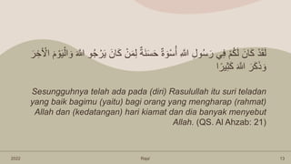 2022 Raja’ 13
َ‫ن‬َ‫س‬َ‫ح‬ ٌِ َ‫و‬ْ‫س‬ُ‫أ‬ ِ َّ
‫َّللا‬ ِ‫ل‬‫و‬ُ‫س‬َ‫ر‬ ‫ي‬ِ‫ف‬ ْ‫م‬ُ‫ك‬َ‫ل‬ َ‫ان‬َ‫ك‬ ْ‫د‬َ‫ق‬َ‫ل‬
ْ‫و‬َ‫ي‬ْ‫ال‬ َ‫و‬ َ َّ
‫َّللا‬ ‫و‬ُ‫ج‬ ْ‫ر‬َ‫ي‬ َ‫ان‬َ‫ك‬ ْ‫ن‬َ‫م‬ِ‫ل‬ ٌ‫ة‬
َ‫ر‬ ِ‫خ‬َ ْ
‫اْل‬ َ‫م‬
‫ا‬ً‫ير‬ِ‫ث‬َ‫ك‬ َ َّ
‫َّللا‬ َ‫ر‬َ‫ك‬َ‫ذ‬ َ‫و‬
Sesungguhnya telah ada pada (diri) Rasulullah itu suri teladan
yang baik bagimu (yaitu) bagi orang yang mengharap (rahmat)
Allah dan (kedatangan) hari kiamat dan dia banyak menyebut
Allah. (QS. Al Ahzab: 21)
 