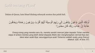 Dalil tentang Khauf
2022 Khauf 4
Dalam al-Quran, kata khauf diulang sebanyak seratus dua puluh kali.
‫ي‬ِ‫س‬ َ‫و‬ْ‫ال‬ ُ‫م‬ِ‫ه‬ِِّ‫ب‬َ‫ر‬ ‫ى‬َ‫ل‬ِ‫إ‬ َ‫ون‬ُ‫غ‬َ‫ت‬ْ‫ب‬َ‫ي‬ َ‫ون‬ُ‫ع‬ْ‫د‬َ‫ي‬ َ‫ين‬ِ‫ذ‬َّ‫ال‬ َ‫ك‬ِ‫ئ‬َ‫ل‬‫و‬ُ‫أ‬
َ‫و‬ ُ‫ه‬َ‫ت‬َ‫م‬ْ‫ح‬َ‫ر‬ َ‫ون‬ُ‫ج‬ ْ‫ر‬َ‫ي‬ َ‫و‬ ُ‫ب‬َ‫ر‬ْ‫ق‬َ‫أ‬ ْ‫م‬ُ‫ه‬ُّ‫ي‬َ‫أ‬ َ‫ة‬َ‫ل‬
َ‫ون‬ُ‫ف‬‫َا‬‫خ‬َ‫ي‬
‫ا‬ً‫ور‬ُ‫ذ‬ْ‫ح‬َ‫م‬ َ‫ان‬َ‫ك‬ َ‫ِّك‬ِ‫ب‬َ‫ر‬ َ‫اب‬َ‫ذ‬َ‫ع‬ َّ‫ن‬ِ‫إ‬ ُ‫ه‬َ‫ب‬‫ا‬َ‫ذ‬َ‫ع‬
Orang-orang yang mereka seru itu, mereka sendiri mencari jalan kepada Tuhan mereka
siapa di antara mereka yang lebih dekat (kepada Allah) dan mengharapkan rahmat-Nya dan
takut akan azab-Nya; sesungguhnya azab Tuhanmu adalah suatu yang (harus)
ditakuti. (QS. Al Isra: 57)
 