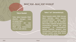 2022 Khauf 7
Takut “sir” (tersembunyi)
Takut kepada selain Allah berupa
takut berhala, takut kepada
manusia/makhluk yang jauh
jaraknya (tidak ada di tempat),
takut kalau makhluk tersebut bisa
membuatnya terkena hal yang
berbahaya. Ia berkeyakinan
bahwa makhluk tersebut bisa
memberikan manfaat dan bahaya
dengan aqidah yang tidak benar
(termasuk syirik akbar).
MACAM-MACAM KHAUF
Takut Ibadah
Yaitu takut kepada Allah
disertai dengan rasa
pengagungan,
perendahan diri dan
ketundukan kepada
Allah yang melazimkan
muncul rasa takwa.
 
