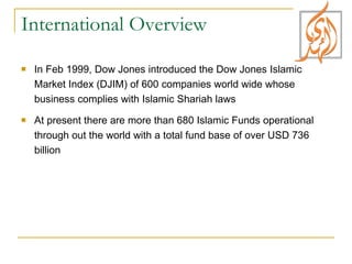 International Overview In Feb 1999, Dow Jones introduced the Dow Jones Islamic Market Index (DJIM) of 600 companies world wide whose business complies with Islamic Shariah laws At present there are more than 680 Islamic Funds operational through out the world with a total fund base of over USD 736 billion 