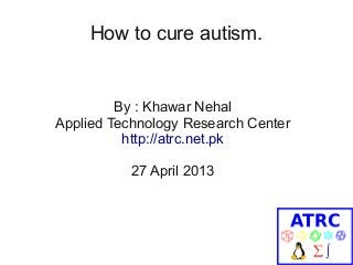 How to cure autism.
By : Khawar Nehal
Applied Technology Research Center
http://atrc.net.pk
27 April 2013
 