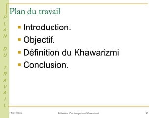 2
Plan du travail
 Introduction.
 Objectif.
 Définition du Khawarizmi
 Conclusion.
P
L
A
N
D
U
T
R
A
V
A
I
L
12/01/2016 Rélisation d'un interpréteur Khawarizmi
 
