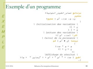 33
Exemple d’un programme
‫برنامج‬‫حساب‬_‫القوى‬_‫النونية؛‬
‫متغير‬
،‫ن‬‫م‬‫أس‬ ،‫عدد‬ ،:‫صحيح‬‫؛‬
}
Initialisation des variables
‫ن‬=1‫؛‬
‫م‬=1‫؛‬
Lecture des variables
‫اقرا‬(‫أس‬ ،‫عدد‬)‫؛‬
Calcul de la puissance
‫بينما‬(‫ن‬»‫أس‬)‫قم‬
}
‫م‬=‫م‬*‫عدد؛‬
‫ن‬=‫ن‬+1‫؛‬
{‫؛‬
Affichage du résultat
‫اطبع‬(‫عدد‬+”‫أس‬”+‫أس‬+ +”‫يساوي‬”+‫م‬)‫؛‬
{.
E
X
E
M
P
L
E
12/01/2016 Rélisation d'un interpréteur Khawarizmi
 