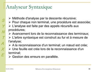 36
 Méthode d'analyse par la descente récursive;
 Pour chaque non terminal, une procédure est associée;
 L'analyse est faite par des appels récursifs aux
procédures;
 Avancement lors de la reconnaissance des terminaux;
 L'arbre syntaxique est construit au fur et à mesure de
l'analyse;
 A la reconnaissance d'un terminal; un nœud est crée;
 Une feuille est crée lors de la reconnaissance d'un
terminal;
 Gestion des erreurs en parallèle.
Analyseur Syntaxique
S
Y
N
T
A
X
E
12/01/2016 Rélisation d'un interpréteur Khawarizmi
 
