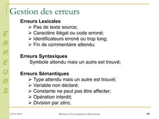 38
Erreurs Lexicales
 Pas de texte source;
 Caractère illégal ou code erroné;
 Identificateurs erroné ou trop long;
 Fin de commentaire attendu;
Erreurs Syntaxiques
Symbole attendu mais un autre est trouvé;
Erreurs Sémantiques
 Type attendu mais un autre est trouvé;
 Variable non déclaré;
 Constante ne peut pas être affecter;
 Opération interdit;
 Division par zéro;
Gestion des erreurs
E
R
R
E
U
R
S
12/01/2016 Rélisation d'un interpréteur Khawarizmi
 