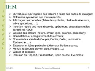 41
IHM
I
N
T
E
R
F
A
C
E
 Ouverture et sauvegarde des fichiers à l'aide des boites de dialogue;
 Coloration syntaxique des mots réservés;
 Affichages des données (Table de symboles, chaîne de référence,
arbre syntaxique, …);
 Insertion rapide des mots réservés, opérateurs, séparateurs et les
caractères ASCII;
 Gestion des erreurs (nature, erreur, ligne, colonne, correction);
 Consultation et enregistrement des erreurs;
 Commandes standard (Couper, Copier, Coller, Impression,
Recherche, …);
 Extension et icône particulier (.khw) aux fichiers source;
 Menus, raccourcis clavier, aide, images, …;
 Glisser et déposer;
 Inclusion du Rapport, Présentation, Code source, Exemples;
12/01/2016 Rélisation d'un interpréteur Khawarizmi
 