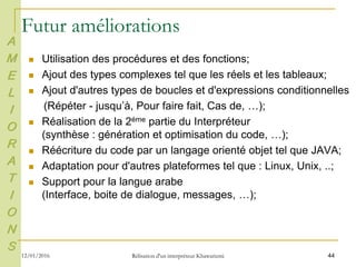 44
Futur améliorations
 Utilisation des procédures et des fonctions;
 Ajout des types complexes tel que les réels et les tableaux;
 Ajout d'autres types de boucles et d'expressions conditionnelles
(Répéter - jusqu’à, Pour faire fait, Cas de, …);
 Réalisation de la 2éme partie du Interpréteur
(synthèse : génération et optimisation du code, …);
 Réécriture du code par un langage orienté objet tel que JAVA;
 Adaptation pour d'autres plateformes tel que : Linux, Unix, ..;
 Support pour la langue arabe
(Interface, boite de dialogue, messages, …);
A
M
E
L
I
O
R
A
T
I
O
N
S
12/01/2016 Rélisation d'un interpréteur Khawarizmi
 