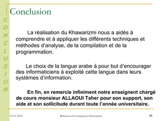 45
Conclusion
La réalisation du Khawarizmi nous a aidés à
comprendre et à appliquer les différents techniques et
méthodes d’analyse, de la compilation et de la
programmation.
Le choix de la langue arabe à pour but d’encourager
des informaticiens à exploité cette langue dans leurs
systèmes d’information.
En fin, en remercie infiniment notre enseignent chargé
de cours monsieur ALLAOUI Taher pour son support, son
aide et son sollicitude durant toute l’année universitaire.
C
O
N
C
L
U
S
I
O
N
12/01/2016 Rélisation d'un interpréteur Khawarizmi
 