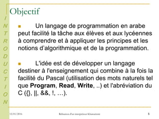  Un langage de programmation en arabe
peut facilité la tâche aux élèves et aux lycéennes
à comprendre et à appliquer les principes et les
notions d’algorithmique et de la programmation.
 L'idée est de développer un langage
destiner à l'enseignement qui combine à la fois la
facilité du Pascal (utilisation des mots naturels tel
que Program, Read, Write, ..) et l'abréviation du
C ({}, ||, &&, !, …).
5
I
N
T
R
O
D
U
C
T
I
O
N
Objectif
12/01/2016 Rélisation d'un interpréteur Khawarizmi
 
