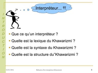 6
Interpréteur ‫؟؟‬...
 Que ce qu’un interpréteur ?
 Quelle est la lexique du Khawarizmi ?
 Quelle est la syntaxe du Khawarizmi ?
 Quelle est la structure du”Khawarizmi ?
I
N
T
R
O
D
U
C
T
I
O
N
12/01/2016 Rélisation d'un interpréteur Khawarizmi
 