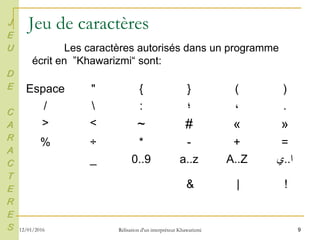9
Jeu de caractères
)(}{"Espace
.،‫؛‬:/
»«#~<>
=+-*÷%
‫ا‬..‫ي‬A..Za..z0..9_
J
E
U
D
E
C
A
R
A
C
T
E
R
E
S
Les caractères autorisés dans un programme
écrit en ”Khawarizmi“ sont:
!|&
12/01/2016 Rélisation d'un interpréteur Khawarizmi
 