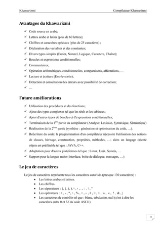Compilateur KhawarizmiKhawarizmi
10
Avantages du Khawarizmi
 Code source en arabe;
 Lettres arabe et latins (plus de 60 lettres);
 Chiffres et caractères spéciaux (plus de 25 caractères) ;
 Déclaration des variables et des constantes;
 Divers types simples (Entier, Naturel, Logique, Caractère, Chaîne);
 Boucles et expressions conditionnelles;
 Commentaires;
 Opération arithmétiques, conditionnelles, comparaisons, affectations, …
 Lecture et écriture (Entrée-sortie);
 Détection et consultation des erreurs avec possibilité de correction;
 …
Future améliorations
 Utilisation des procédures et des fonctions;
 Ajout des types complexes tel que les réels et les tableaux;
 Ajout d'autres types de boucles et d'expressions conditionnelles;
 Terminaison de la 1ére
partie du compilateur (Analyse: Lexicale, Syntaxique, Sémantique)
 Réalisation de la 2éme
partie (synthèse : génération et optimisation du code, …).
 Réécriture du code: la programmation d'un compilateur nécessite l'utilisation des notions
de classes, héritage, construction, propriétés, méthodes, …; alors un langage orienté
objets est préférable tel que : JAVA, C++.
 Adaptation pour d'autres plateformes tel que : Linux, Unix, Solaris, …
 Support pour la langue arabe (Interface, boite de dialogue, messages, …)
Le jeu de caractères
Le jeu de caractères représente tous les caractères autorisés (presque 130 caractères) :
 Les lettres arabes et latines.
 Les chiffres.
 Les séparateurs : {, }, (, ), ‫؛‬ , ، , . , : ,  , "
 Les opérateurs : + , - , *, ÷ , % , = , ~ , # , < , > , » , « , ! , & , |
 Les caractères de contrôle tel que : blanc, tabulation, null (c'est à dire les
caractères entre 0 et 32 du code ASCII).
 