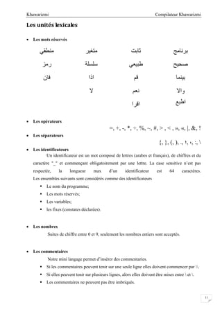 Compilateur KhawarizmiKhawarizmi
11
Les unités lexicales
 Les mots réservés
‫ﻣﻨﻄﻘﻲ‬ ‫ﻣﺘﻐﯿﺮ‬ ‫ﺛﺎﺑﺖ‬ ‫ﺑﺮﻧﺎﻣﺞ‬
‫رﻣﺰ‬ ‫ﺳﻠﺴﻠﺔ‬ ‫ﻃﺒﯿﻌﻲ‬ ‫ﺻﺤﯿﺢ‬
‫ﻓﺎن‬ ‫اذا‬ ‫ﻗﻢ‬ ‫ﺑﯿﻨﻤﺎ‬
‫ﻻ‬ ‫ﻧﻌﻢ‬ ‫واﻻ‬
‫اﻗﺮا‬ ‫اﻃﺒﻊ‬
 Les opérateurs
=, +, -, *, ÷, %, ~, #, > , < , », «, |, &, !
 Les séparateurs
{, }, (, ), ., ‫,؛‬ ،, :, 
 Les identificateurs
Un identificateur est un mot composé de lettres (arabes et français), de chiffres et du
caractère "_" et commençant obligatoirement par une lettre. La case sensitive n’est pas
respectée, la longueur max d’un identificateur est 64 caractères.
Les ensembles suivants sont considérés comme des identificateurs
 Le nom du programme;
 Les mots réservés;
 Les variables;
 les fixes (constates déclarées).
 Les nombres
Suites de chiffre entre 0 et 9, seulement les nombres entiers sont acceptés.
 Les commentaires
Notre mini langage permet d’insérer des commentaries.
 Si les commentaires peuvent tenir sur une seule ligne elles doivent commencer par .
 Si elles peuvent tenir sur plusieurs lignes, alors elles doivent être mises entre  et .
 Les commentaires ne peuvent pas être imbriqués.
 