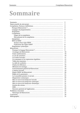 Compilateur KhawarizmiSommaire
2
Sommaire
Sommaire………………………………………………………………………….. 2
Statut actuelle du mini projet……………………………………………………… 3
Compilation, Notions et définitions……………………………………………….. 4
Pourquoi Khawarizmi ?........................................................................................ 4
Langages de programmation………………………………………………...…. 4
Programme…………………………………………………………………….... 5
Compilateur…………………………………………………………………..… 5
Etapes de la compilation…………………………………………………….. 5
Découlement de la compilation……………………………………………... 6
Interpréteur……………………………………………………………..……… 7
BNF & EBNF……………………………………………………………..…… 7
Syntaxe d'une règle EBNF………………………………………………….. 7
Explication des règles EBNF……………………………………………….. 8
Diagrammes syntaxiques……………………………………………………….. 8
Khawarizmi………………………………………………………………………... 9
Pourquoi le langage Khawarizmi ?...................................................................... 9
Avantages du Khawarizmi................................................................................... 10
Future améliorations............................................................................................ 10
Le jeu de caractères............................................................................................. 10
Les unités lexicales.............................................................................................. 11
Les automates et les expressions régulières......................................................... 12
Tables des transitons ........................................................................................... 15
La table de symboles........................................................................................... 17
Chaîne de références............................................................................................ 18
Mémoires de stockage......................................................................................... 18
Fonctionnement général du Khawarizmi............................................................. 18
L'analyse lexicale................................................................................................. 19
Règles EBNF du Khawarizmi............................................................................. 20
Règles de la grammaire....................................................................................... 21
Les ensembles premier et suivant........................................................................ 22
Diagrammes syntaxiques..................................................................................... 25
Mise en œuvre de l'analyseur lexicale…............................................................. 31
Mise en œuvre de l'analyseur syntaxique............................................................ 31
Mise en œuvre de l'analyseur sémantique........................................................... 31
Gestion des erreurs.............................................................................................. 31
IHM..................................................................................................................... 32
Structure générale de l'application....................................................................... 32
Problèmes rencontrés ……………….…………………………………………….. 33
Historique du Khawarizmi……………………………………………………... 33
Conclusion................................................................................................................. 34
Bibliographie............................................................................................................. 35
 