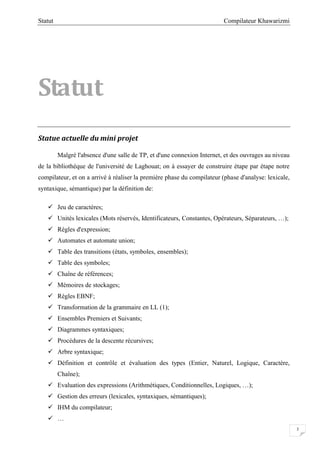Compilateur KhawarizmiStatut
3
Statut
Statue actuelle du mini projet
Malgré l'absence d'une salle de TP, et d'une connexion Internet, et des ouvrages au niveau
de la bibliothèque de l'université de Laghouat; on à essayer de construire étape par étape notre
compilateur, et on a arrivé à réaliser la première phase du compilateur (phase d'analyse: lexicale,
syntaxique, sémantique) par la définition de:
 Jeu de caractères;
 Unités lexicales (Mots réservés, Identificateurs, Constantes, Opérateurs, Séparateurs, …);
 Règles d'expression;
 Automates et automate union;
 Table des transitions (états, symboles, ensembles);
 Table des symboles;
 Chaîne de références;
 Mémoires de stockages;
 Règles EBNF;
 Transformation de la grammaire en LL (1);
 Ensembles Premiers et Suivants;
 Diagrammes syntaxiques;
 Procédures de la descente récursives;
 Arbre syntaxique;
 Définition et contrôle et évaluation des types (Entier, Naturel, Logique, Caractère,
Chaîne);
 Evaluation des expressions (Arithmétiques, Conditionnelles, Logiques, …);
 Gestion des erreurs (lexicales, syntaxiques, sémantiques);
 IHM du compilateur;
 …
 