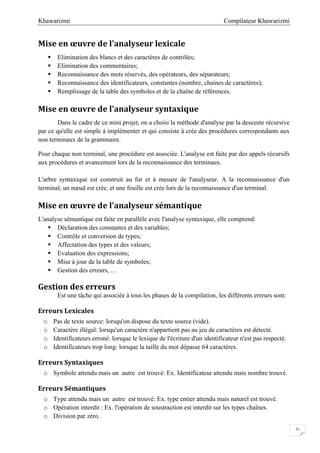 Compilateur KhawarizmiKhawarizmi
31
Mise en œuvre de l'analyseur lexicale
 Elimination des blancs et des caractères de contrôles;
 Elimination des commentaires;
 Reconnaissance des mots réservés, des opérateurs, des séparateurs;
 Reconnaissance des identificateurs, constantes (nombre, chaines de caractères);
 Remplissage de la table des symboles et de la chaîne de références.
Mise en œuvre de l'analyseur syntaxique
Dans le cadre de ce mini projet, on a choisi la méthode d'analyse par la descente récursive
par ce qu'elle est simple à implémenter et qui consiste à crée des procédures correspondants aux
non terminaux de la grammaire.
Pour chaque non terminal, une procédure est associée. L'analyse est faite par des appels récursifs
aux procédures et avancement lors de la reconnaissance des terminaux.
L'arbre syntaxique est construit au fur et à mesure de l'analyseur. A la reconnaissance d'un
terminal; un nœud est crée, et une feuille est crée lors de la reconnaissance d'un terminal.
Mise en œuvre de l'analyseur sémantique
L'analyse sémantique est faite en parallèle avec l'analyse syntaxique, elle comprend:
 Déclaration des constantes et des variables;
 Contrôle et conversion de types;
 Affectation des types et des valeurs;
 Evaluation des expressions;
 Mise à jour de la table de symboles;
 Gestion des erreurs, …
Gestion des erreurs
Est une tâche qui associée à tous les phases de la compilation, les différents erreurs sont:
Erreurs Lexicales
o Pas de texte source: lorsqu'on dispose du texte source (vide).
o Caractère illégal: lorsqu'un caractère n'appartient pas au jeu de caractères est détecté.
o Identificateurs erroné: lorsque le lexique de l'écriture d'un identificateur n'est pas respecté.
o Identificateurs trop long: lorsque la taille du mot dépasse 64 caractères.
Erreurs Syntaxiques
o Symbole attendu mais un autre est trouvé: Ex. Identificateur attendu mais nombre trouvé.
Erreurs Sémantiques
o Type attendu mais un autre est trouvé: Ex. type entier attendu mais naturel est trouvé.
o Opération interdit : Ex. l'opération de soustraction est interdit sur les types chaînes.
o Division par zéro.
 