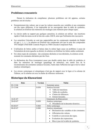 Compilateur KhawarizmiKhawarizmi
33
Problèmes rencontrés
Durant la réalisation du compilateur, plusieurs problèmes ont été apparus, certains
problèmes ont été résolus :
 Enregistrement des valeurs: par ce que les valeurs associées aux variables et aux constantes
ont des types différents, il est impossible de les sauvegarder dans la table de symboles,
la solution est d'utiliser des mémoires de stockages (une mémoire pour chaque type).
 Le clavier arabe ne support pas quelques caractères, la solution est utiliser des insertions
rapide à l'aide du menu ou de la liste des codes ASCII, ainsi que l'utilisation des raccourcis.
 Les caractères Unicodes ne sont pas supportables par les composants standards du Delphi
tel que ≤, ≥, ≠, ≈, la solution est d'utiliser des composants tels que la suite des composants
TNT Delphi UNICODE Controls Project ou TMS Unicode Component Pack.
 L'utilisation de lettres arabes et latines dans la même ligne cause un problème à cause de
l'orientation du texte (gauche ou droite), la solution est d'utiliser les lettres arabes seulement.
 En à deux types de constantes : des constantes déclarées et non déclarées, la solution est de
nommée les constantes déclarées par des fixes.
 La déclaration des fixes (constantes) cause une double entrée dans la table de symboles et
dans les mémoires de stockages (gaspillage de mémoire), une entrée lors de la
reconnaissance de constantes (analyse lexicale), l'autre dans l'affection du type et de la valeur
(analyse sémantique).
 Les erreurs syntaxiques et sémantiques n'ont pas de rapport avec la ligne et la colonne de
l'éditeur, car la relation est avec la chaîne de référence seulement.
Historique du Khawarizmi
Date Version Tâche
02-12-06 Automate union.
23-12-06 0.030 Analyse lexicale:
 Table de transitions
 Tables de symboles.
 Chaine de références.
 Erreurs lexicales.
16-01-07 Grammaire du Khawarizmi
28-03-07 0.050 Analyse syntaxique:
 Procédures de la descente récursive.
04-04-07 0.060 Arbre syntaxique.
08-05-07 0.080 Analyse sémantique:
 Déclaration des variables et des constantes.
 Affectation des valeurs.
 Contrôle et conversion des types.
 Evaluation des expressions.
 Mise à jour de la table de symboles.
 