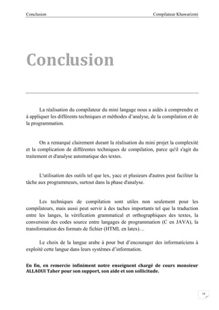 Compilateur KhawarizmiConclusion
34
Conclusion
La réalisation du compilateur du mini langage nous a aidés à comprendre et
à appliquer les différents techniques et méthodes d’analyse, de la compilation et de
la programmation.
On a remarqué clairement durant la réalisation du mini projet la complexité
et la complication de différentes techniques de compilation, parce qu'il s'agit du
traitement et d'analyse automatique des textes.
L'utilisation des outils tel que lex, yacc et plusieurs d'autres peut faciliter la
tâche aux programmeurs, surtout dans la phase d'analyse.
Les techniques de compilation sont utiles non seulement pour les
compilateurs, mais aussi peut servir à des taches importants tel que la traduction
entre les langes, la vérification grammatical et orthographiques des textes, la
conversion des codes source entre langages de programmation (C en JAVA), la
transformation des formats de fichier (HTML en latex)…
Le choix de la langue arabe à pour but d’encourager des informaticiens à
exploité cette langue dans leurs systèmes d’information.
En fin, en remercie infiniment notre enseignent chargé de cours monsieur
ALLAOUI Taher pour son support, son aide et son sollicitude.
 
