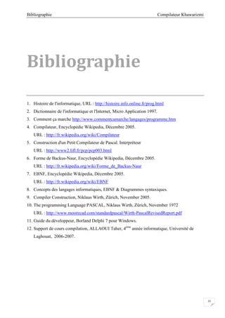 Compilateur KhawarizmiBibliographie
35
Bibliographie
1. Histoire de l'informatique, URL : http://histoire.info.online.fr/prog.html
2. Dictionnaire de l'informatique et l'Internet, Micro Application 1997.
3. Comment ça marche http://www.commentcamarche/langages/programme.htm
4. Compilateur, Encyclopédie Wikipedia, Décembre 2005.
URL : http://fr.wikipedia.org/wiki/Compilateur
5. Construction d'un Petit Compilateur de Pascal. Interpréteur
URL : http://www2.lifl.fr/pcp/pcp003.html
6. Forme de Backus-Naur, Encyclopédie Wikipedia, Décembre 2005.
URL : http://fr.wikipedia.org/wiki/Forme_de_Backus-Naur
7. EBNF, Encyclopédie Wikipedia, Décembre 2005.
URL : http://fr.wikipedia.org/wiki/EBNF
8. Concepts des langages informatiques, EBNF & Diagrammes syntaxiques.
9. Compiler Construction, Niklaus Wirth, Zürich, November 2005.
10. The programming Language PASCAL, Niklaus Wirth, Zürich, November 1972
URL : http://www.moorecad.com/standardpascal/Wirth-PascalRevisedReport.pdf
11. Guide du développeur, Borland Delphi 7 pour Windows.
12. Support de cours compilation, ALLAOUI Taher, 4éme
année informatique, Université de
Laghouat, 2006-2007.
 