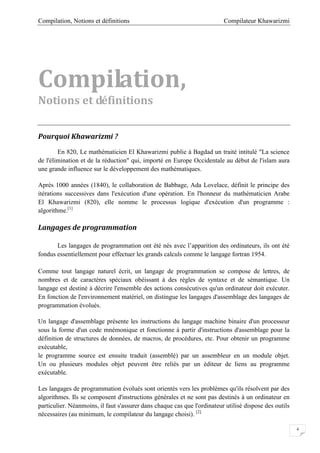 Compilateur KhawarizmiCompilation, Notions et définitions
4
Compilation,
Notions et définitions
Pourquoi Khawarizmi ?
En 820, Le mathématicien El Khawarizmi publie à Bagdad un traité intitulé "La science
de l'élimination et de la réduction" qui, importé en Europe Occidentale au début de l'islam aura
une grande influence sur le développement des mathématiques.
Aprés 1000 années (1840), le collaboration de Babbage, Ada Lovelace, définit le principe des
itérations successives dans l'exécution d'une opération. En l'honneur du mathématicien Arabe
El Khawarizmi (820), elle nomme le processus logique d'exécution d'un programme :
algorithme.[1]
Langages de programmation
Les langages de programmation ont été nés avec l’apparition des ordinateurs, ils ont été
fondus essentiellement pour effectuer les grands calculs comme le langage fortran 1954.
Comme tout langage naturel écrit, un langage de programmation se compose de lettres, de
nombres et de caractères spéciaux obéissant à des règles de syntaxe et de sémantique. Un
langage est destiné à décrire l'ensemble des actions consécutives qu'un ordinateur doit exécuter.
En fonction de l'environnement matériel, on distingue les langages d'assemblage des langages de
programmation évolués.
Un langage d'assemblage présente les instructions du langage machine binaire d'un processeur
sous la forme d'un code mnémonique et fonctionne à partir d'instructions d'assemblage pour la
définition de structures de données, de macros, de procédures, etc. Pour obtenir un programme
exécutable,
le programme source est ensuite traduit (assemblé) par un assembleur en un module objet.
Un ou plusieurs modules objet peuvent être reliés par un éditeur de liens au programme
exécutable.
Les langages de programmation évolués sont orientés vers les problèmes qu'ils résolvent par des
algorithmes. Ils se composent d'instructions générales et ne sont pas destinés à un ordinateur en
particulier. Néanmoins, il faut s'assurer dans chaque cas que l'ordinateur utilisé dispose des outils
nécessaires (au minimum, le compilateur du langage choisi). [2]
 